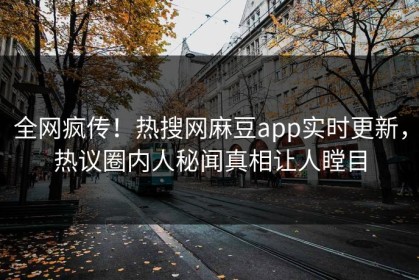 全网疯传！热搜网麻豆app实时更新，热议圈内人秘闻真相让人瞠目