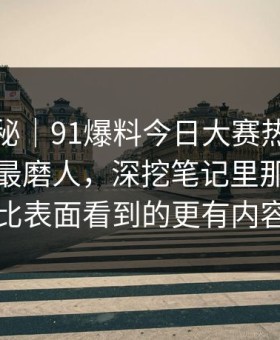 冷门揭秘｜91爆料今日大赛热度不算最高却最磨人，深挖笔记里那段内容比表面看到的更有内容