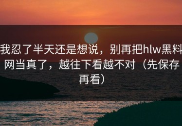 我忍了半天还是想说，别再把hlw黑料网当真了，越往下看越不对（先保存再看）