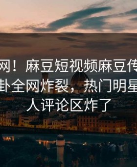 震惊全网！麻豆短视频麻豆传媒在线观看八卦全网炸裂，热门明星真相让人评论区炸了