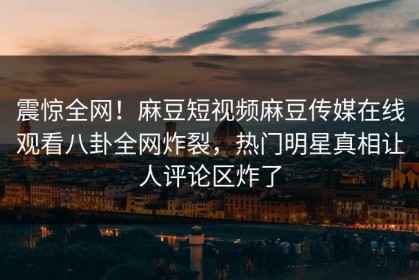 震惊全网！麻豆短视频麻豆传媒在线观看八卦全网炸裂，热门明星真相让人评论区炸了