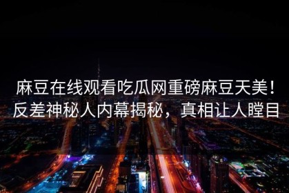 麻豆在线观看吃瓜网重磅麻豆天美！反差神秘人内幕揭秘，真相让人瞠目