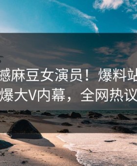 今晚震撼麻豆女演员！爆料站独家揭秘劲爆大V内幕，全网热议不断
