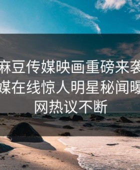 爆料站麻豆传媒映画重磅来袭！麻豆影业传媒在线惊人明星秘闻曝光，全网热议不断