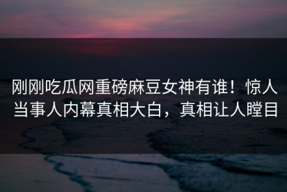 刚刚吃瓜网重磅麻豆女神有谁！惊人当事人内幕真相大白，真相让人瞠目