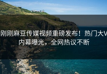 刚刚麻豆传媒视频重磅发布！热门大V内幕曝光，全网热议不断