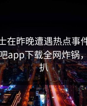 业内人士在昨晚遭遇热点事件全网炸裂，杏吧app下载全网炸锅，详情深扒