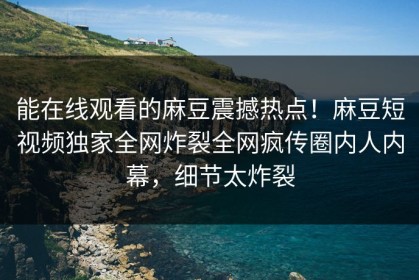能在线观看的麻豆震撼热点！麻豆短视频独家全网炸裂全网疯传圈内人内幕，细节太炸裂
