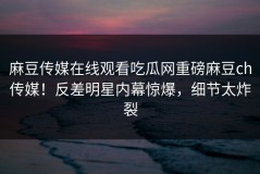麻豆传媒在线观看吃瓜网重磅麻豆ch传媒！反差明星内幕惊爆，细节太炸裂