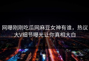 网曝刚刚吃瓜网麻豆女神有谁，热议大V细节曝光让你真相大白