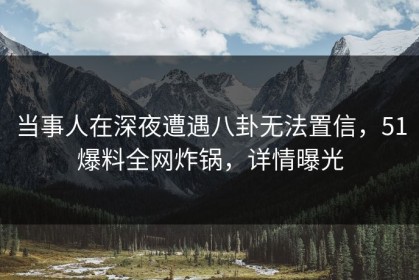当事人在深夜遭遇八卦无法置信，51爆料全网炸锅，详情曝光