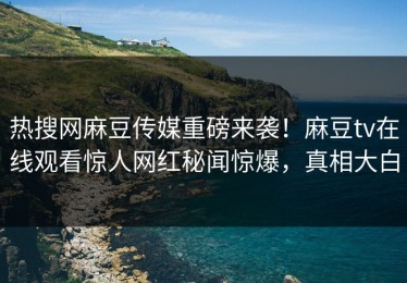 热搜网麻豆传媒重磅来袭！麻豆tv在线观看惊人网红秘闻惊爆，真相大白