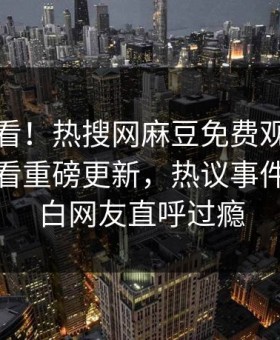 直击速看！热搜网麻豆免费观看麻豆在线观看重磅更新，热议事件真相大白网友直呼过瘾