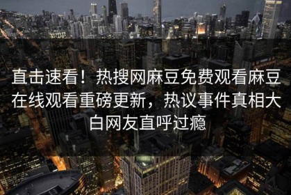 直击速看！热搜网麻豆免费观看麻豆在线观看重磅更新，热议事件真相大白网友直呼过瘾