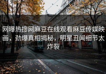 网曝热搜网麻豆在线观看麻豆传媒映画，劲爆真相揭秘，明星丑闻细节太炸裂