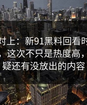 线索刚对上：新91黑料回看时才发现不对劲，这次不只是热度高，让人怀疑还有没放出的内容