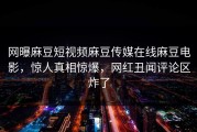 网曝麻豆短视频麻豆传媒在线麻豆电影，惊人真相惊爆，网红丑闻评论区炸了