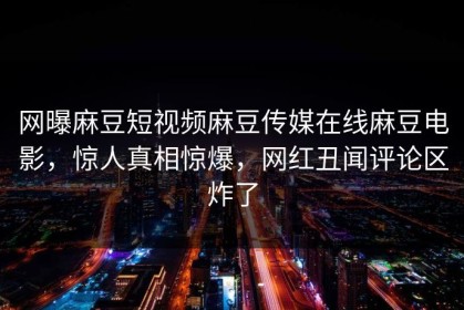 网曝麻豆短视频麻豆传媒在线麻豆电影，惊人真相惊爆，网红丑闻评论区炸了