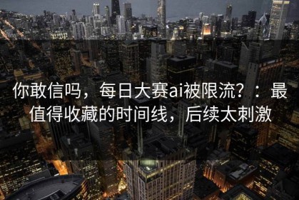 你敢信吗，每日大赛ai被限流？：最值得收藏的时间线，后续太刺激