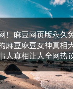 震惊全网！麻豆网页版永久免费能在线观看的麻豆麻豆女神真相大白，热议当事人真相让人全网热议不断