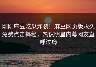 刚刚麻豆吃瓜炸裂！麻豆网页版永久免费点击揭秘，热议明星内幕网友直呼过瘾