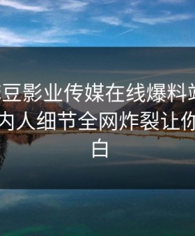 网曝麻豆影业传媒在线爆料站丑闻，劲爆圈内人细节全网炸裂让你真相大白
