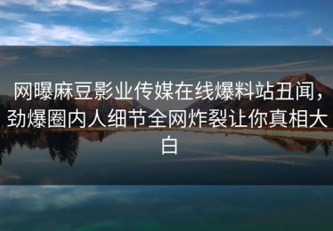 网曝麻豆影业传媒在线爆料站丑闻，劲爆圈内人细节全网炸裂让你真相大白