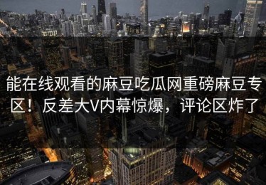 能在线观看的麻豆吃瓜网重磅麻豆专区！反差大V内幕惊爆，评论区炸了
