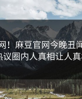 震惊全网！麻豆官网今晚丑闻真相大白，热议圈内人真相让人真相大白