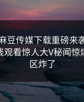 吃瓜网麻豆传媒下载重磅来袭！麻豆传媒在线观看惊人大V秘闻惊爆，评论区炸了