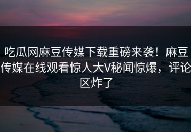 吃瓜网麻豆传媒下载重磅来袭！麻豆传媒在线观看惊人大V秘闻惊爆，评论区炸了
