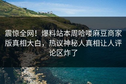 震惊全网！爆料站本周哈喽麻豆商家版真相大白，热议神秘人真相让人评论区炸了