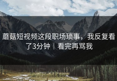 蘑菇短视频这段职场琐事，我反复看了3分钟｜看完再骂我