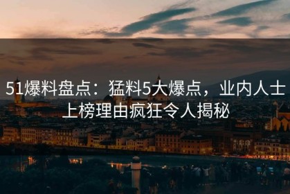 51爆料盘点：猛料5大爆点，业内人士上榜理由疯狂令人揭秘