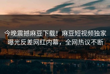今晚震撼麻豆下载！麻豆短视频独家曝光反差网红内幕，全网热议不断
