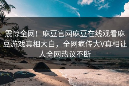 震惊全网！麻豆官网麻豆在线观看麻豆游戏真相大白，全网疯传大V真相让人全网热议不断