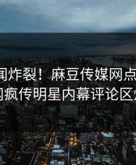 今晚丑闻炸裂！麻豆传媒网点击揭秘，全网疯传明星内幕评论区炸了