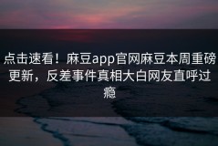 点击速看！麻豆app官网麻豆本周重磅更新，反差事件真相大白网友直呼过瘾