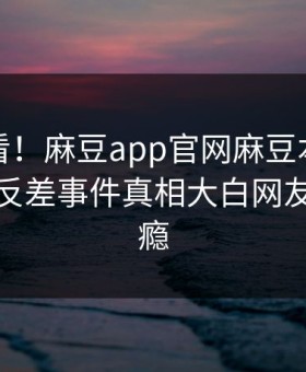 点击速看！麻豆app官网麻豆本周重磅更新，反差事件真相大白网友直呼过瘾