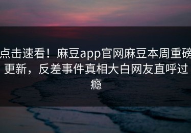 点击速看！麻豆app官网麻豆本周重磅更新，反差事件真相大白网友直呼过瘾