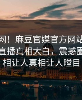 震惊全网！麻豆官媒官方网站麻豆在线麻豆直播真相大白，震撼圈内人真相让人真相让人瞠目