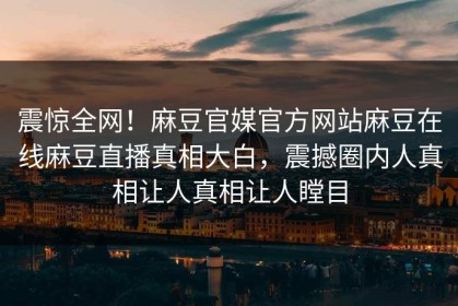 震惊全网！麻豆官媒官方网站麻豆在线麻豆直播真相大白，震撼圈内人真相让人真相让人瞠目
