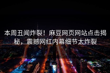 本周丑闻炸裂！麻豆网页网站点击揭秘，震撼网红内幕细节太炸裂