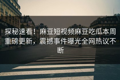 探秘速看！麻豆短视频麻豆吃瓜本周重磅更新，震撼事件曝光全网热议不断