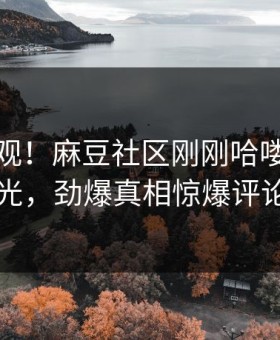 点击围观！麻豆社区刚刚哈喽麻豆商家版曝光，劲爆真相惊爆评论区炸了
