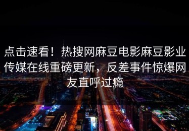 点击速看！热搜网麻豆电影麻豆影业传媒在线重磅更新，反差事件惊爆网友直呼过瘾