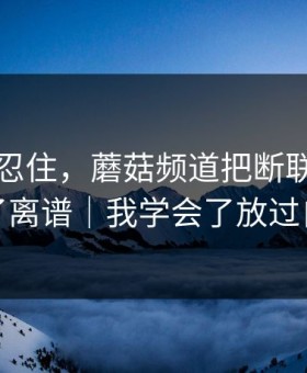 差点没忍住，蘑菇频道把断联之后拍成了离谱｜我学会了放过自己