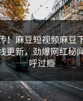 全网疯传！麻豆短视频麻豆下载麻豆传媒在线更新，劲爆网红秘闻网友直呼过瘾