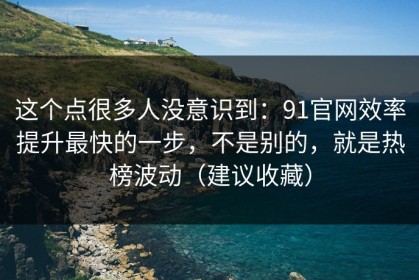 这个点很多人没意识到：91官网效率提升最快的一步，不是别的，就是热榜波动（建议收藏）