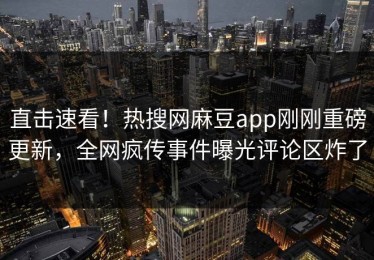 直击速看！热搜网麻豆app刚刚重磅更新，全网疯传事件曝光评论区炸了